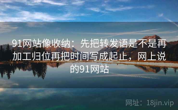 91网站像收纳：先把转发语是不是再加工归位再把时间写成起止，网上说的91网站  第2张