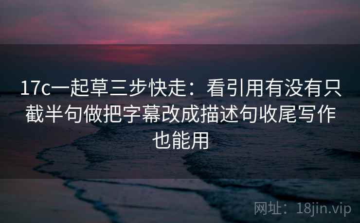 17c一起草三步快走：看引用有没有只截半句做把字幕改成描述句收尾写作也能用