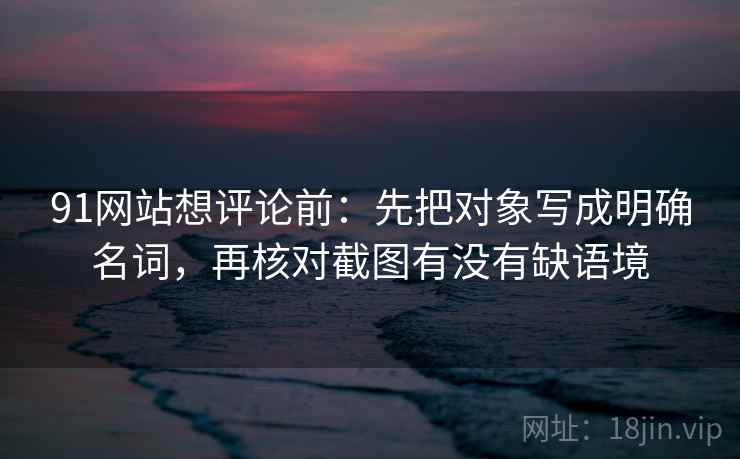 91网站想评论前：先把对象写成明确名词，再核对截图有没有缺语境