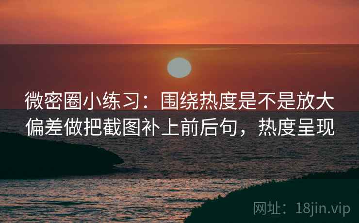微密圈小练习：围绕热度是不是放大偏差做把截图补上前后句，热度呈现