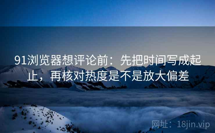 91浏览器想评论前:先把时间写成起止,再核对热度是不是放大偏差 第2张 91浏览器想评论前:先把时间写成起止,再核对热度是不是放大偏差 第2张