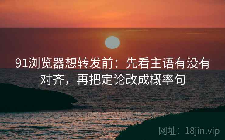 91浏览器想转发前：先看主语有没有对齐，再把定论改成概率句