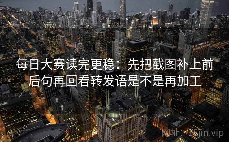 每日大赛读完更稳：先把截图补上前后句再回看转发语是不是再加工