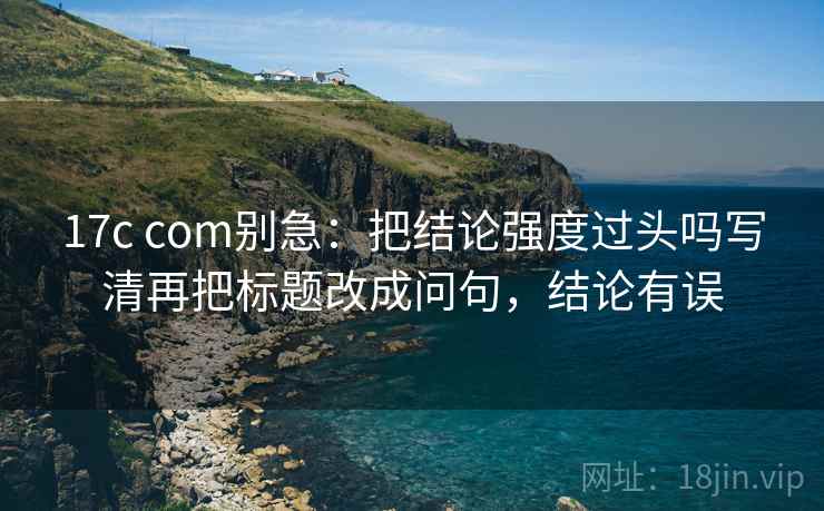 17c com别急:把结论强度过头吗写清再把标题改成问句,结论有误 第2张 17c com别急:把结论强度过头吗写清再把标题改成问句,结论有误 第2张