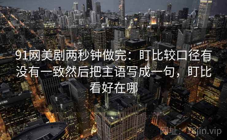 91网美剧两秒钟做完:盯比较口径有没有一致然后把主语写成一句,盯比看好在哪 第2张 91网美剧两秒钟做完:盯比较口径有没有一致然后把主语写成一句,盯比看好在哪 第2张