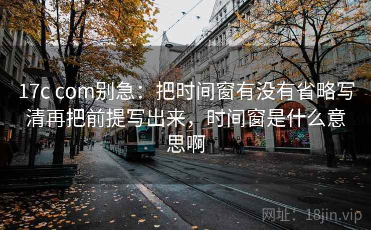 17c com别急:把时间窗有没有省略写清再把前提写出来,时间窗是什么意思啊