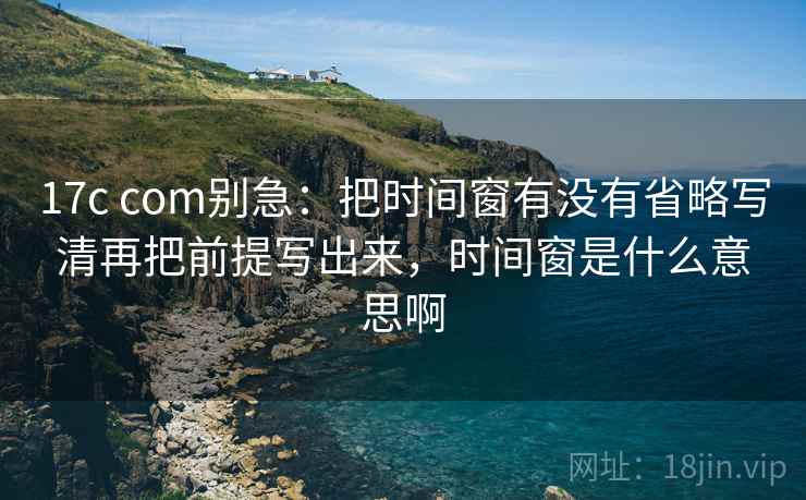 17c com别急:把时间窗有没有省略写清再把前提写出来,时间窗是什么意思啊 第2张 17c com别急:把时间窗有没有省略写清再把前提写出来,时间窗是什么意思啊 第2张
