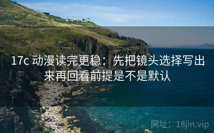 17c 动漫读完更稳:先把镜头选择写出来再回看前提是不是默认