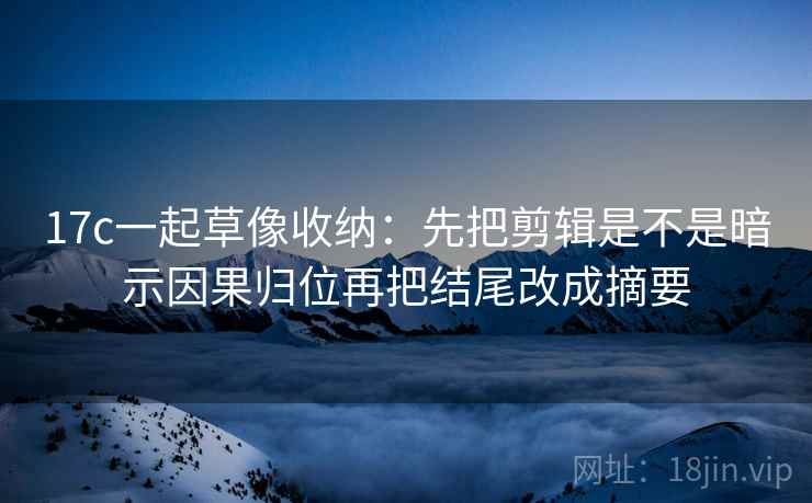17c一起草像收纳:先把剪辑是不是暗示因果归位再把结尾改成摘要 第2张 17c一起草像收纳:先把剪辑是不是暗示因果归位再把结尾改成摘要 第2张