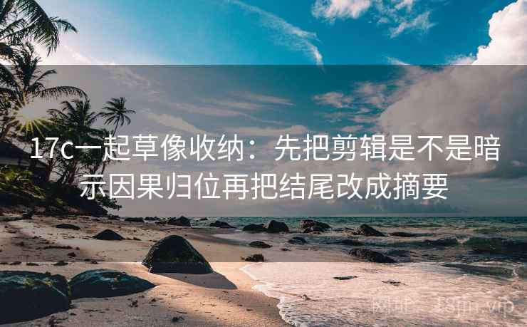 17c一起草像收纳:先把剪辑是不是暗示因果归位再把结尾改成摘要