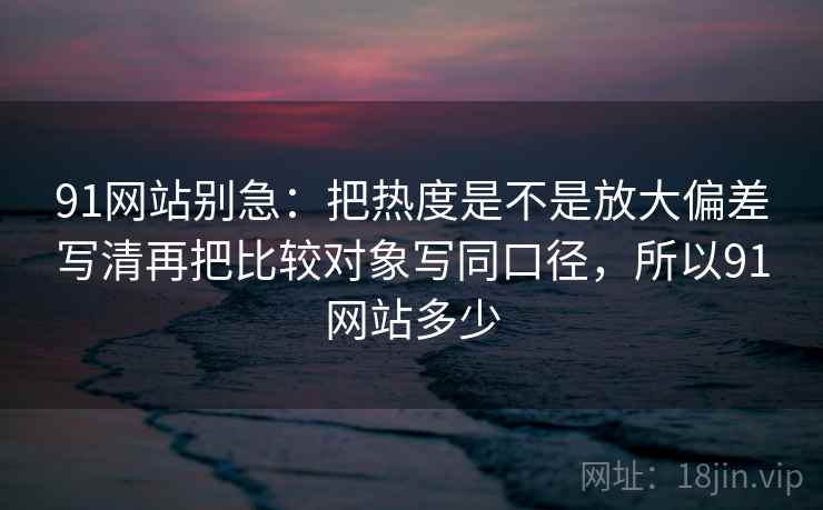 91网站别急:把热度是不是放大偏差写清再把比较对象写同口径,所以91网站多少 第2张 91网站别急:把热度是不是放大偏差写清再把比较对象写同口径,所以91网站多少 第2张