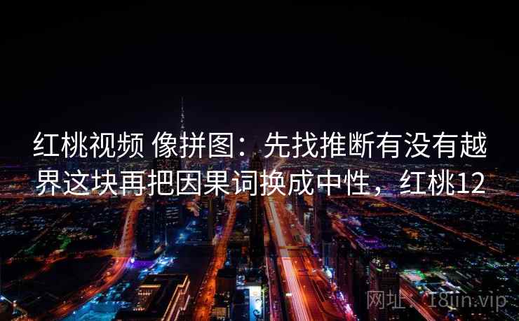 红桃视频 像拼图:先找推断有没有越界这块再把因果词换成中性,红桃12 第2张 红桃视频 像拼图:先找推断有没有越界这块再把因果词换成中性,红桃12 第2张