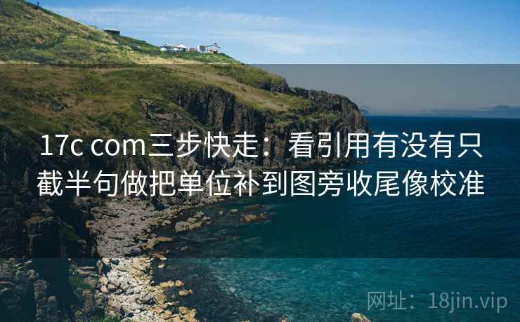 17c com三步快走:看引用有没有只截半句做把单位补到图旁收尾像校准