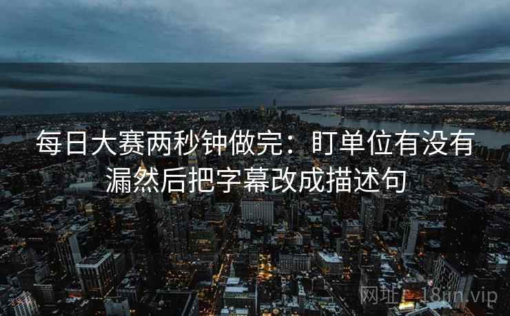 每日大赛两秒钟做完：盯单位有没有漏然后把字幕改成描述句