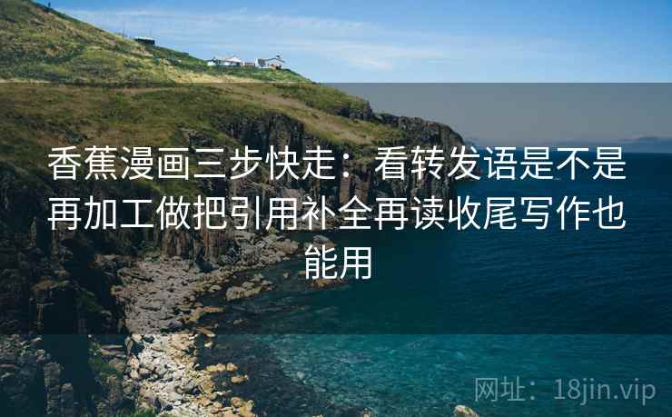 香蕉漫画三步快走：看转发语是不是再加工做把引用补全再读收尾写作也能用