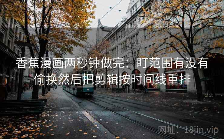 香蕉漫画两秒钟做完：盯范围有没有偷换然后把剪辑按时间线重排