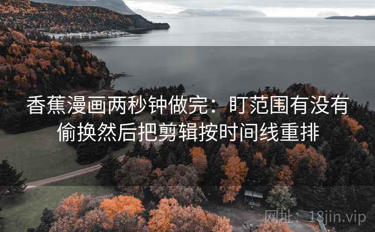 香蕉漫画两秒钟做完:盯范围有没有偷换然后把剪辑按时间线重排 第2张 香蕉漫画两秒钟做完:盯范围有没有偷换然后把剪辑按时间线重排 第2张