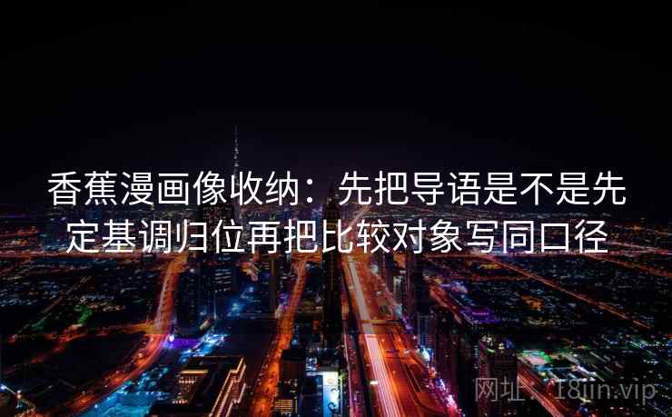香蕉漫画像收纳:先把导语是不是先定基调归位再把比较对象写同口径