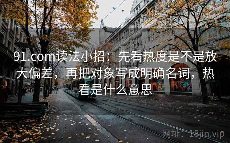 91.com读法小招:先看热度是不是放大偏差,再把对象写成明确名词,热看是什么意思 第2张 91.com读法小招:先看热度是不是放大偏差,再把对象写成明确名词,热看是什么意思 第2张