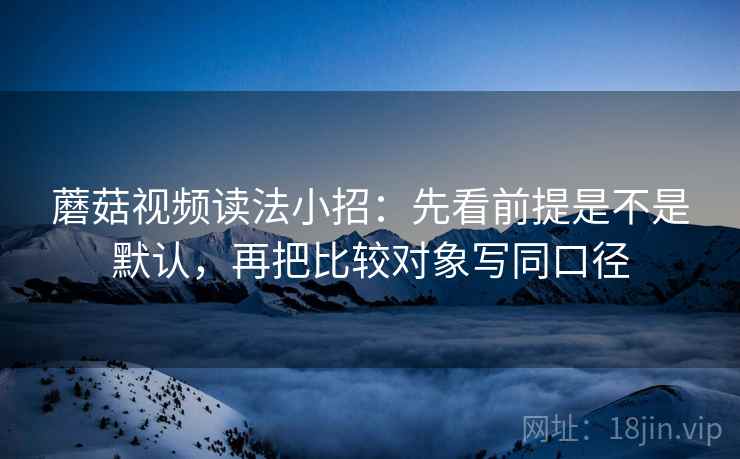 蘑菇视频读法小招:先看前提是不是默认,再把比较对象写同口径