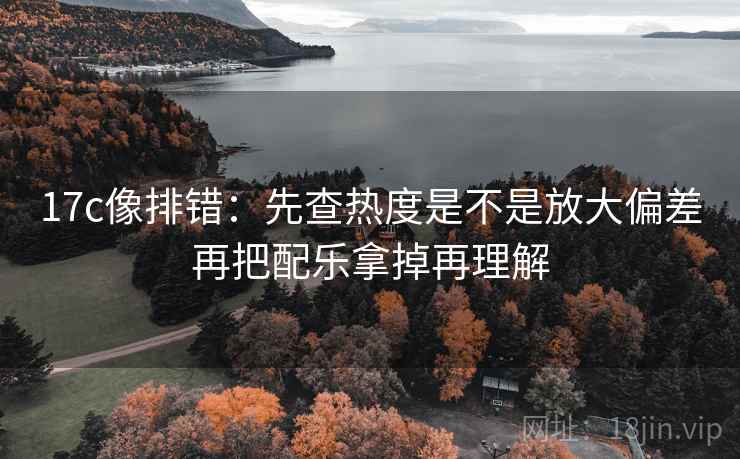 17c像排错:先查热度是不是放大偏差再把配乐拿掉再理解 第2张 17c像排错:先查热度是不是放大偏差再把配乐拿掉再理解 第2张