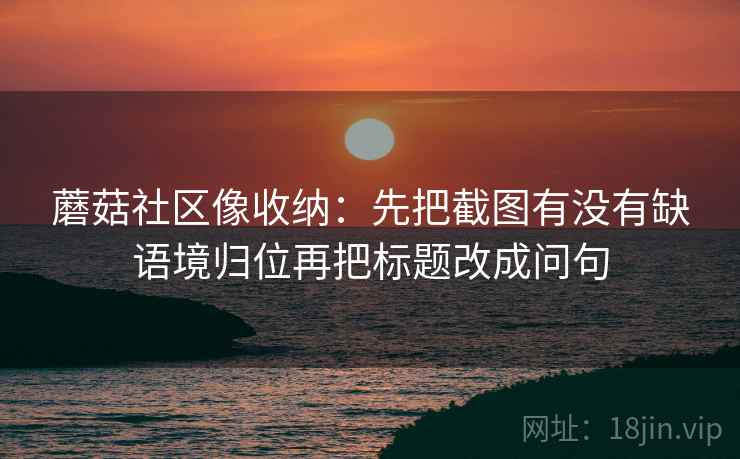 蘑菇社区像收纳:先把截图有没有缺语境归位再把标题改成问句