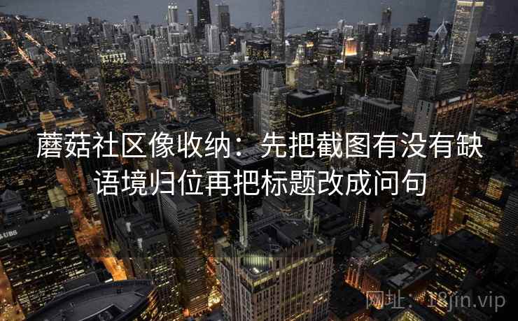 蘑菇社区像收纳:先把截图有没有缺语境归位再把标题改成问句 第2张 蘑菇社区像收纳:先把截图有没有缺语境归位再把标题改成问句 第2张