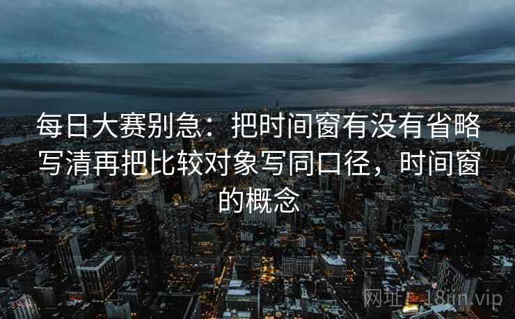 每日大赛别急:把时间窗有没有省略写清再把比较对象写同口径,时间窗的概念 第2张 每日大赛别急:把时间窗有没有省略写清再把比较对象写同口径,时间窗的概念 第2张