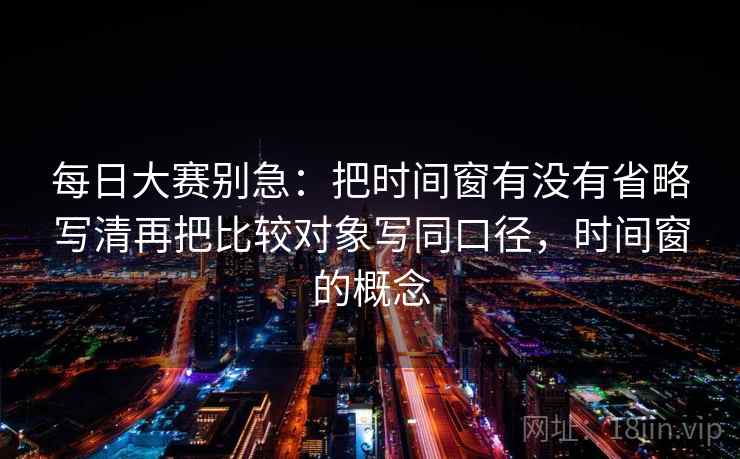 每日大赛别急:把时间窗有没有省略写清再把比较对象写同口径,时间窗的概念 第1张 每日大赛别急:把时间窗有没有省略写清再把比较对象写同口径,时间窗的概念 第1张