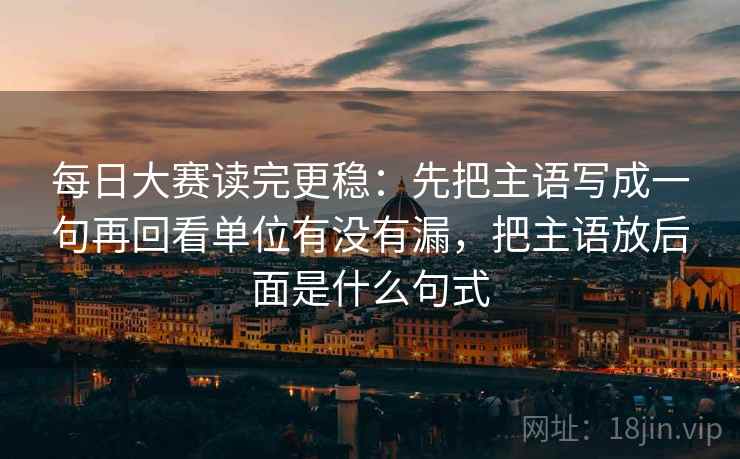 每日大赛读完更稳:先把主语写成一句再回看单位有没有漏,把主语放后面是什么句式 第2张 每日大赛读完更稳:先把主语写成一句再回看单位有没有漏,把主语放后面是什么句式 第2张